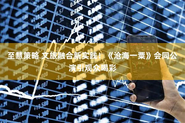 至慧策略 文旅融合新实践！《沧海一粟》会同公演引观众喝彩
