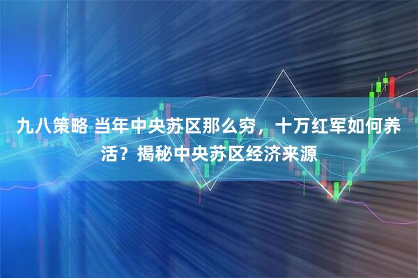九八策略 当年中央苏区那么穷，十万红军如何养活？揭秘中央苏区经济来源