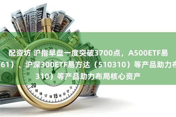 配资坊 沪指早盘一度突破3700点，A500ETF易方达（159361）、沪深300ETF易方达（510310）等产品助力布局核心资产