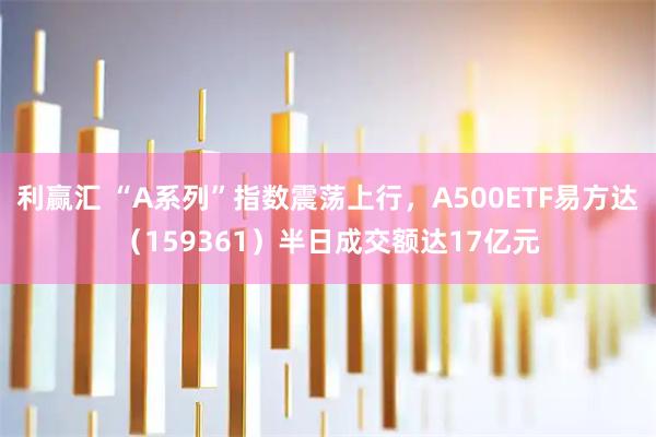 利赢汇 “A系列”指数震荡上行，A500ETF易方达（159361）半日成交额达17亿元