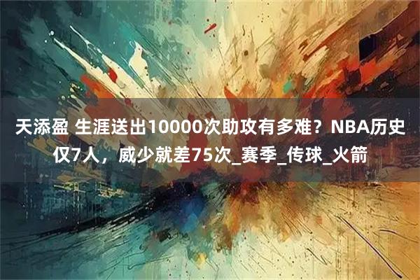 天添盈 生涯送出10000次助攻有多难？NBA历史仅7人，威少就差75次_赛季_传球_火箭