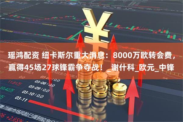 瑶鸿配资 纽卡斯尔重大消息：8000万欧转会费，赢得45场27球锋霸争夺战！_谢什科_欧元_中锋