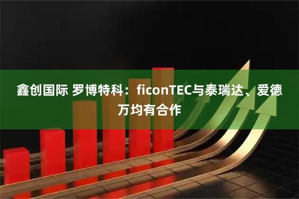 鑫创国际 罗博特科：ficonTEC与泰瑞达、爱德万均有合作