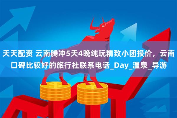 天天配资 云南腾冲5天4晚纯玩精致小团报价，云南口碑比较好的旅行社联系电话_Day_温泉_导游