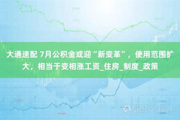 大通速配 7月公积金或迎“新变革”,使用范围扩大,相当于变相涨工资_住房_制度_政策