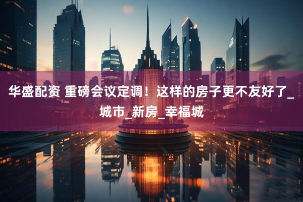 华盛配资 重磅会议定调!这样的房子更不友好了_城市_新房_幸福城