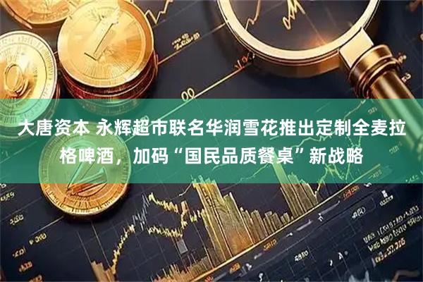 大唐资本 永辉超市联名华润雪花推出定制全麦拉格啤酒,加码“国民品质餐桌”新战略
