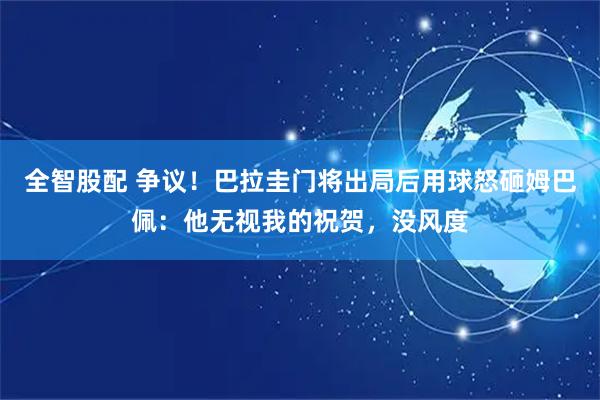 全智股配 争议!巴拉圭门将出局后用球怒砸姆巴佩:他无视我的祝贺,没风度