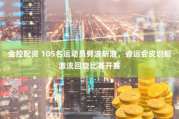 金控配资 105名运动员劈波斩浪,省运会皮划艇激流回旋比赛开赛