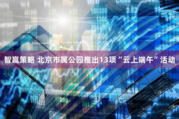 智赢策略 北京市属公园推出13项“云上端午”活动