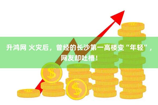 升鸿网 火灾后，曾经的长沙第一高楼变“年轻”，网友却吐槽！