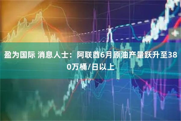 盈为国际 消息人士：阿联酋6月原油产量跃升至380万桶/日以上