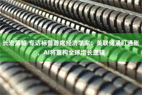 长宏策略 专访标普首席经济学家：美联储紧盯通胀，AI将重构全球增长逻辑